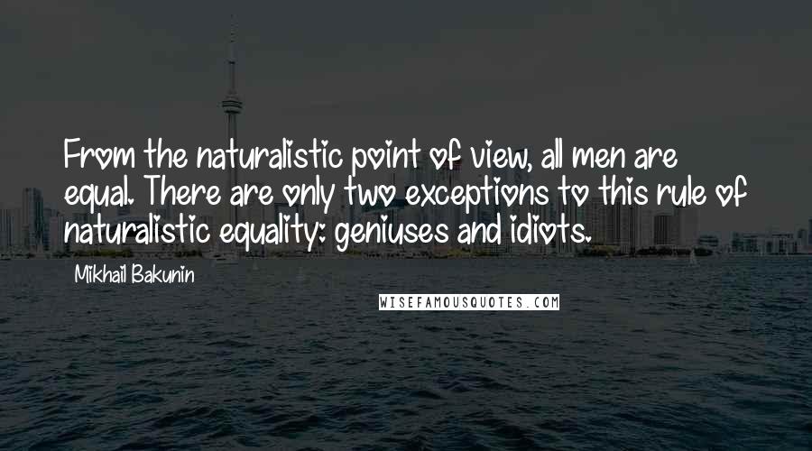 Mikhail Bakunin quotes: From the naturalistic point of view, all men are equal. There are only two exceptions to this rule of naturalistic equality: geniuses and idiots. Mikhail Bakunin quotes: From the naturalistic point of view, all men are equal. There are only two exceptions to this rule of naturalistic equality: geniuses and idiots.