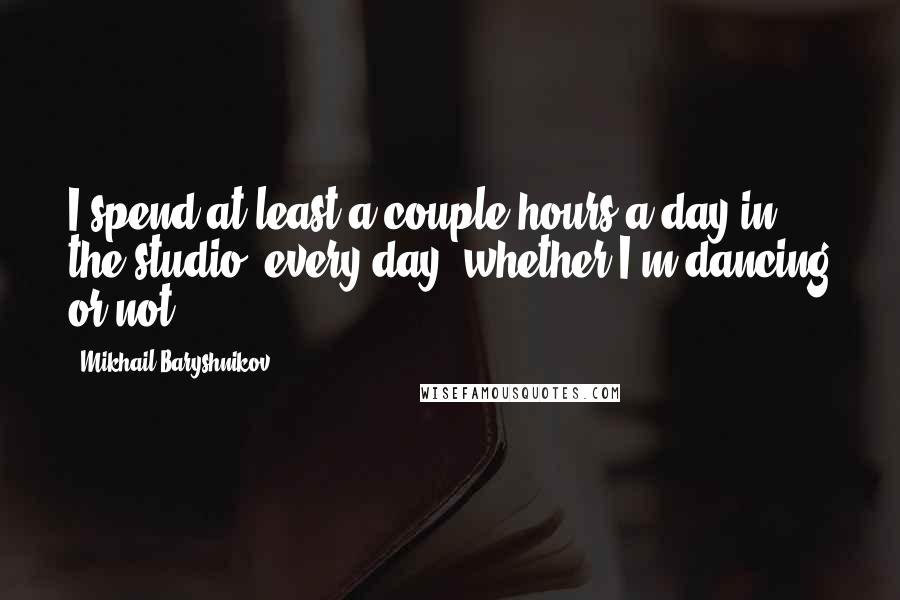 Mikhail Baryshnikov quotes: I spend at least a couple hours a day in the studio, every day, whether I'm dancing or not.