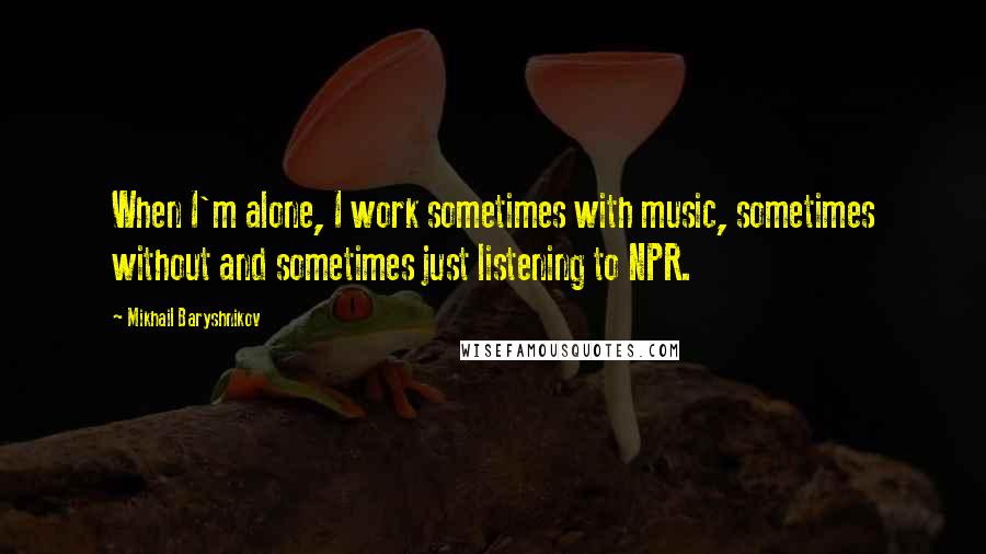Mikhail Baryshnikov quotes: When I'm alone, I work sometimes with music, sometimes without and sometimes just listening to NPR.
