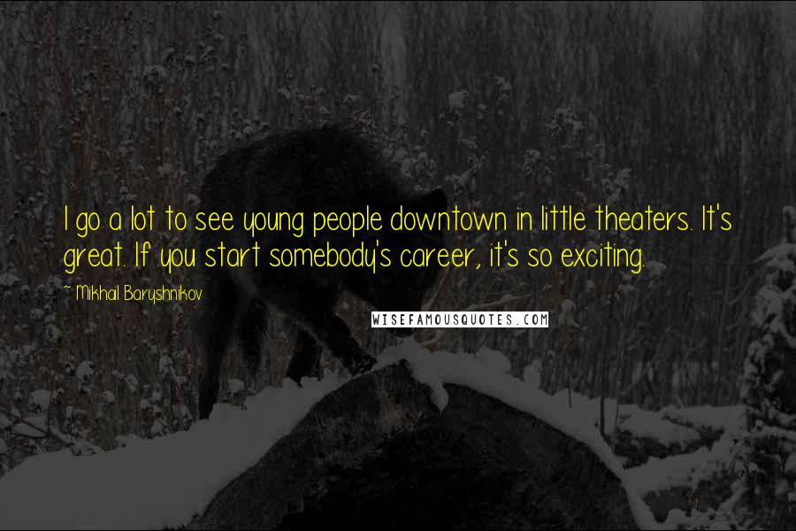 Mikhail Baryshnikov quotes: I go a lot to see young people downtown in little theaters. It's great. If you start somebody's career, it's so exciting.