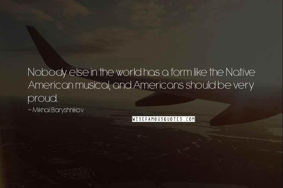 Mikhail Baryshnikov quotes: Nobody else in the world has a form like the Native American musical, and Americans should be very proud. Mikhail Baryshnikov quotes: Nobody else in the world has a form like the Native American musical, and Americans should be very proud.