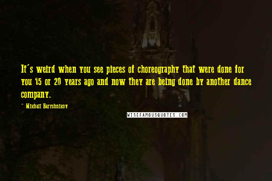 Mikhail Baryshnikov quotes: It's weird when you see pieces of choreography that were done for you 15 or 20 years ago and now they are being done by another dance company. Mikhail Baryshnikov quotes: It's weird when you see pieces of choreography that were done for you 15 or 20 years ago and now they are being done by another dance company.
