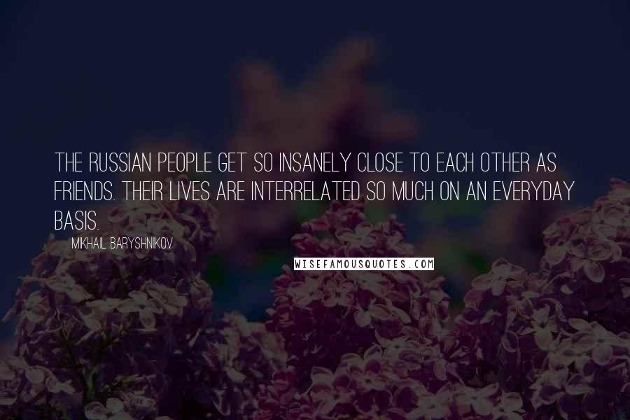 Mikhail Baryshnikov quotes: The Russian people get so insanely close to each other as friends. Their lives are interrelated so much on an everyday basis. Mikhail Baryshnikov quotes: The Russian people get so insanely close to each other as friends. Their lives are interrelated so much on an everyday basis.