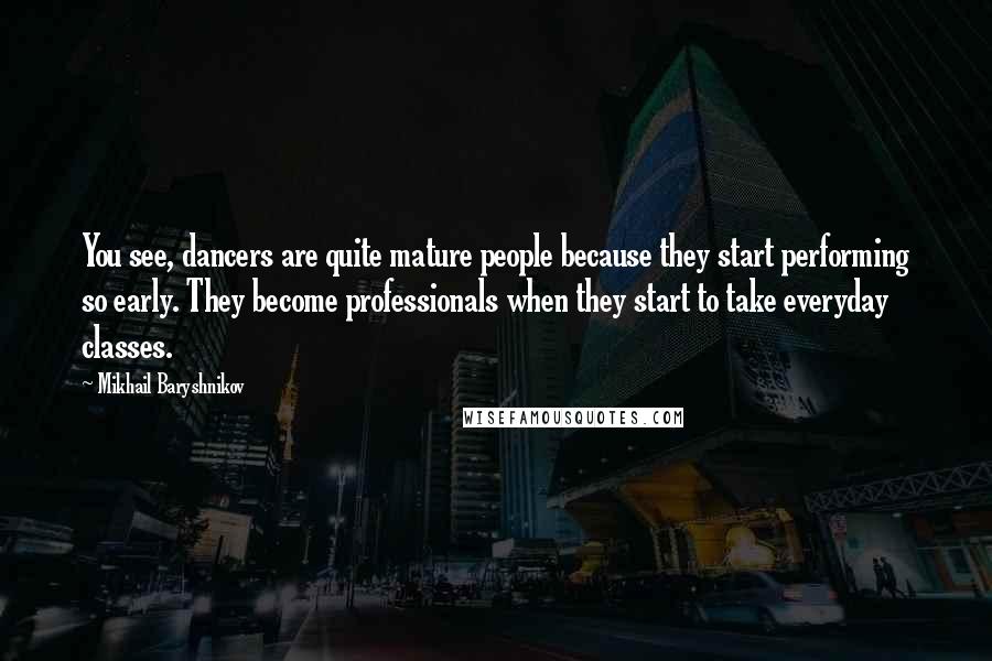 Mikhail Baryshnikov quotes: You see, dancers are quite mature people because they start performing so early. They become professionals when they start to take everyday classes. Mikhail Baryshnikov quotes: You see, dancers are quite mature people because they start performing so early. They become professionals when they start to take everyday classes.