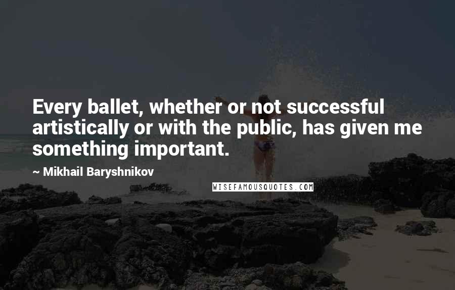 Mikhail Baryshnikov quotes: Every ballet, whether or not successful artistically or with the public, has given me something important. Mikhail Baryshnikov quotes: Every ballet, whether or not successful artistically or with the public, has given me something important.