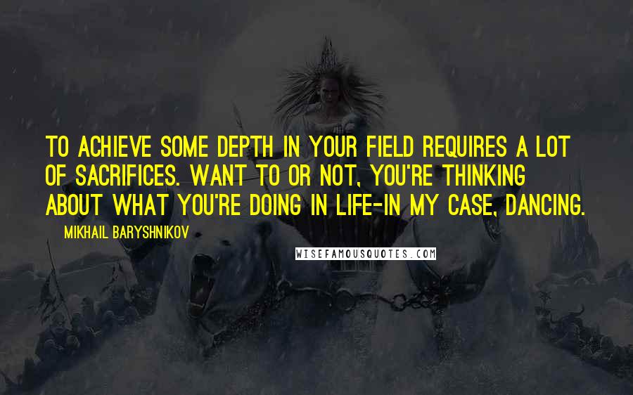 Mikhail Baryshnikov quotes: To achieve some depth in your field requires a lot of sacrifices. Want to or not, you're thinking about what you're doing in life-in my case, dancing.