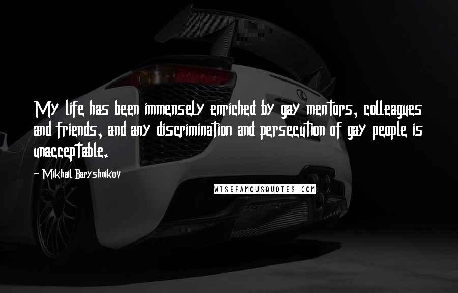 Mikhail Baryshnikov quotes: My life has been immensely enriched by gay mentors, colleagues and friends, and any discrimination and persecution of gay people is unacceptable. Mikhail Baryshnikov quotes: My life has been immensely enriched by gay mentors, colleagues and friends, and any discrimination and persecution of gay people is unacceptable.