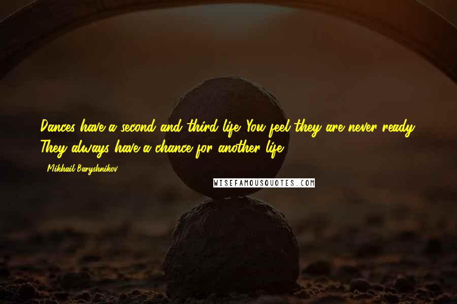 Mikhail Baryshnikov quotes: Dances have a second and third life. You feel they are never ready. They always have a chance for another life. Mikhail Baryshnikov quotes: Dances have a second and third life. You feel they are never ready. They always have a chance for another life.