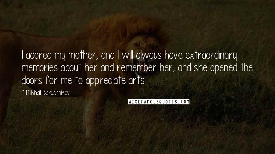 Mikhail Baryshnikov quotes: I adored my mother, and I will always have extraordinary memories about her and remember her, and she opened the doors for me to appreciate arts. Mikhail Baryshnikov quotes: I adored my mother, and I will always have extraordinary memories about her and remember her, and she opened the doors for me to appreciate arts.