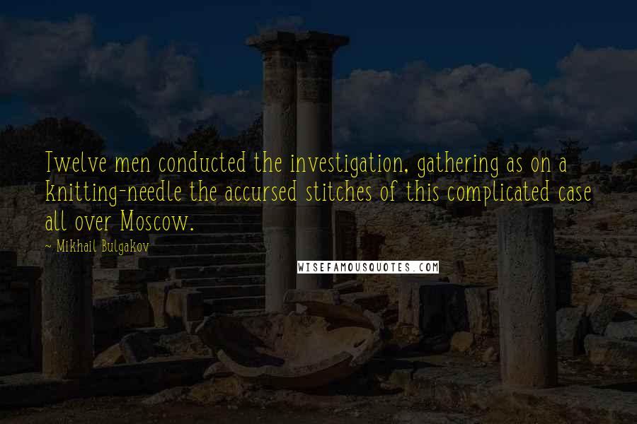 Mikhail Bulgakov quotes: Twelve men conducted the investigation, gathering as on a knitting-needle the accursed stitches of this complicated case all over Moscow.