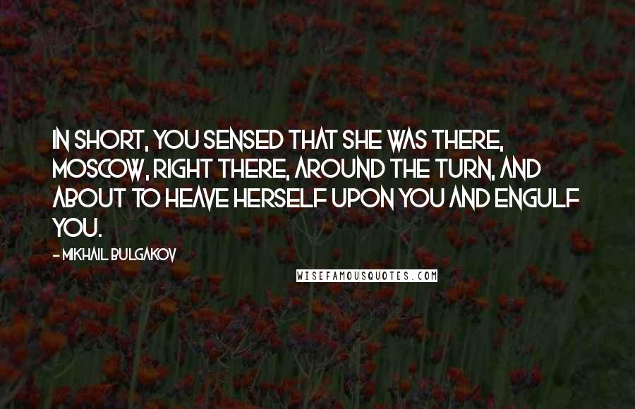 Mikhail Bulgakov quotes: In short, you sensed that she was there, Moscow, right there, around the turn, and about to heave herself upon you and engulf you. Mikhail Bulgakov quotes: In short, you sensed that she was there, Moscow, right there, around the turn, and about to heave herself upon you and engulf you.
