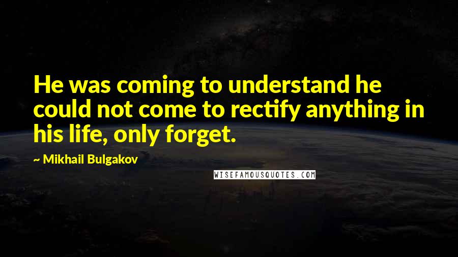 Mikhail Bulgakov quotes: He was coming to understand he could not come to rectify anything in his life, only forget.