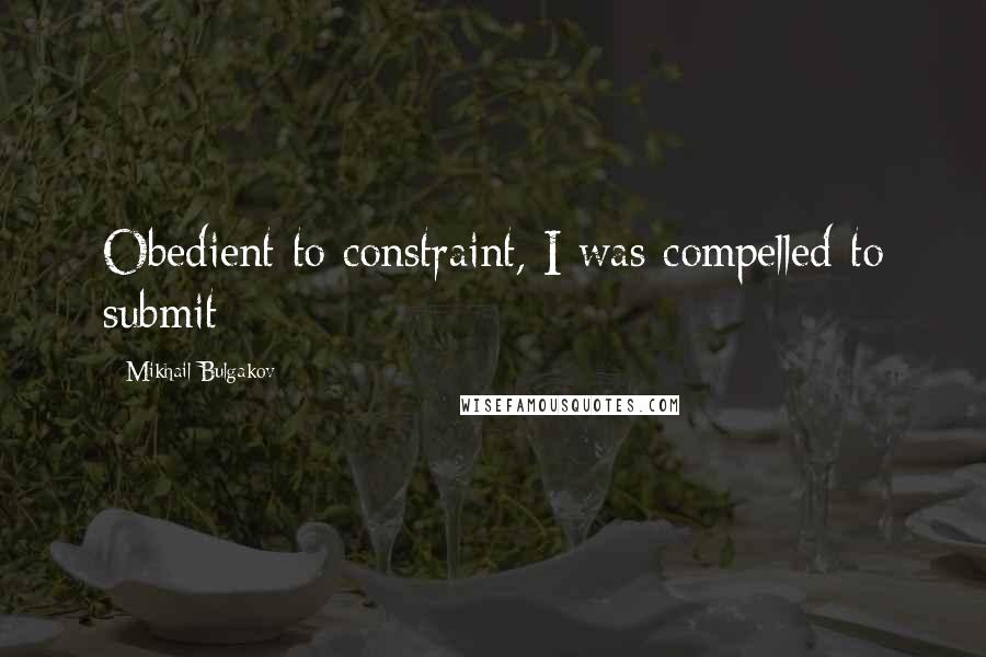 Mikhail Bulgakov quotes: Obedient to constraint, I was compelled to submit