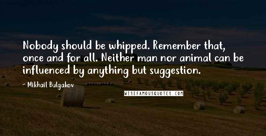 Mikhail Bulgakov quotes: Nobody should be whipped. Remember that, once and for all. Neither man nor animal can be influenced by anything but suggestion. Mikhail Bulgakov quotes: Nobody should be whipped. Remember that, once and for all. Neither man nor animal can be influenced by anything but suggestion.