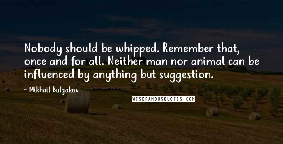 Mikhail Bulgakov quotes: Nobody should be whipped. Remember that, once and for all. Neither man nor animal can be influenced by anything but suggestion.