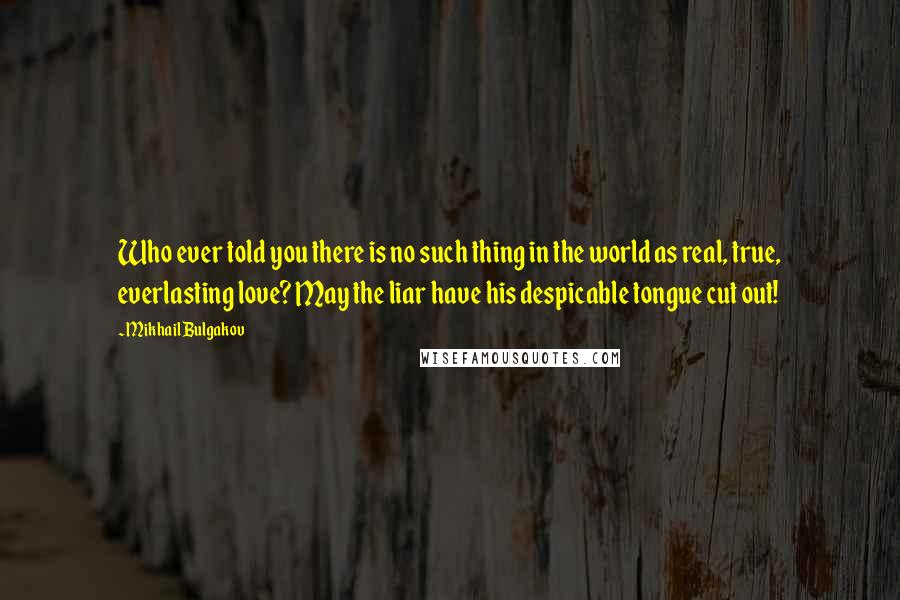 Mikhail Bulgakov quotes: Who ever told you there is no such thing in the world as real, true, everlasting love? May the liar have his despicable tongue cut out! Mikhail Bulgakov quotes: Who ever told you there is no such thing in the world as real, true, everlasting love? May the liar have his despicable tongue cut out!