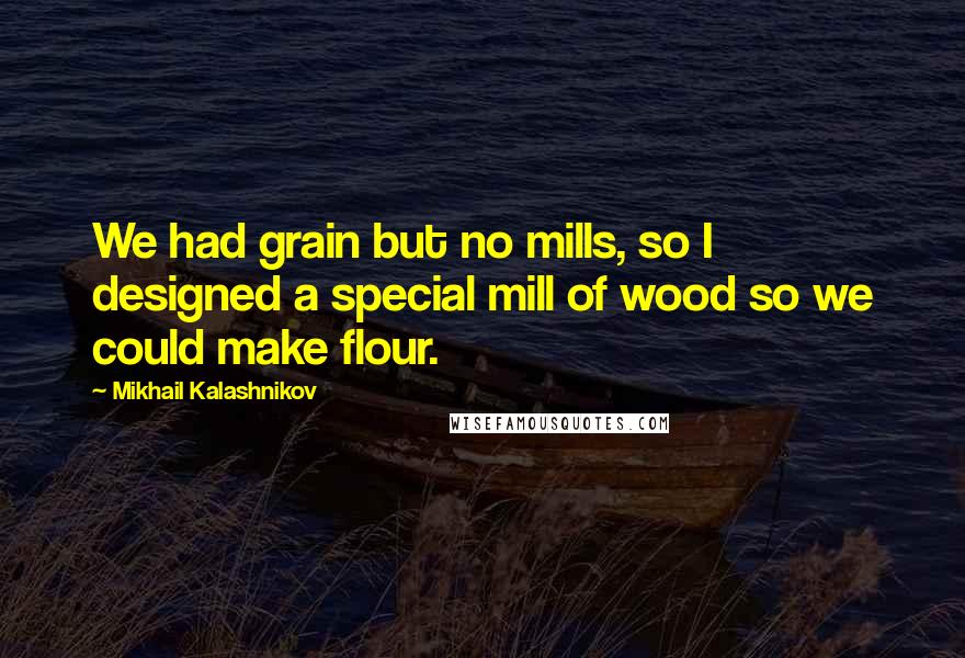 Mikhail Kalashnikov quotes: We had grain but no mills, so I designed a special mill of wood so we could make flour.