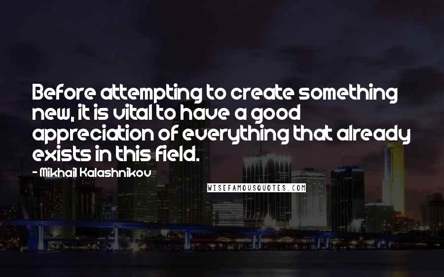 Mikhail Kalashnikov quotes: Before attempting to create something new, it is vital to have a good appreciation of everything that already exists in this field.