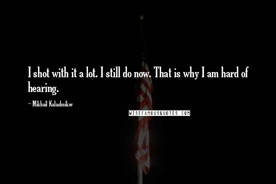 Mikhail Kalashnikov quotes: I shot with it a lot. I still do now. That is why I am hard of hearing.