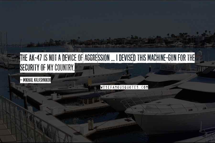 Mikhail Kalashnikov quotes: The AK-47 is not a device of aggression ... I devised this machine-gun for the security of my country. Mikhail Kalashnikov quotes: The AK-47 is not a device of aggression ... I devised this machine-gun for the security of my country.