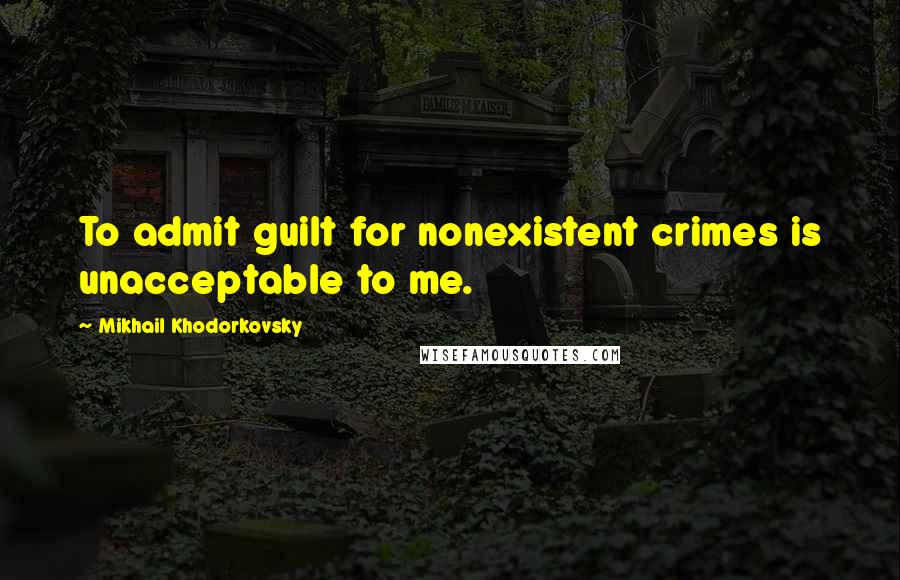 Mikhail Khodorkovsky quotes: To admit guilt for nonexistent crimes is unacceptable to me.