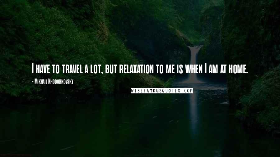 Mikhail Khodorkovsky quotes: I have to travel a lot, but relaxation to me is when I am at home.