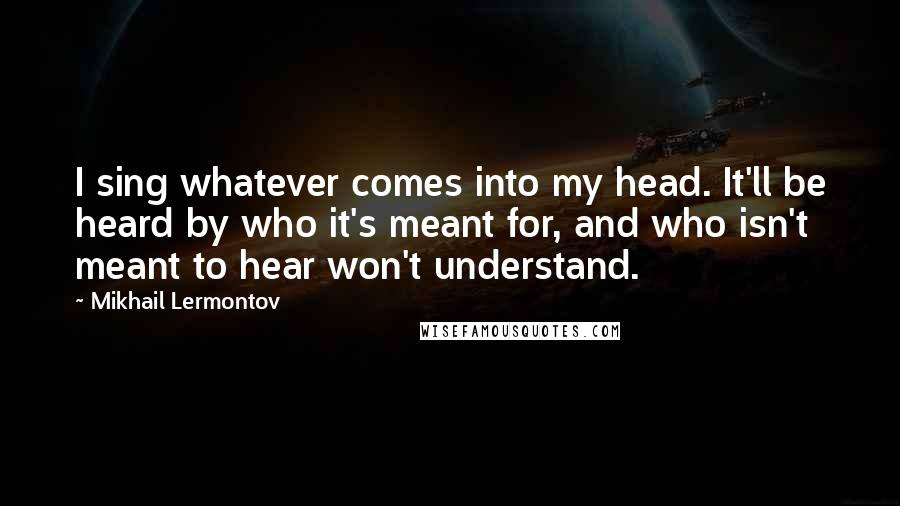 Mikhail Lermontov quotes: I sing whatever comes into my head. It'll be heard by who it's meant for, and who isn't meant to hear won't understand.