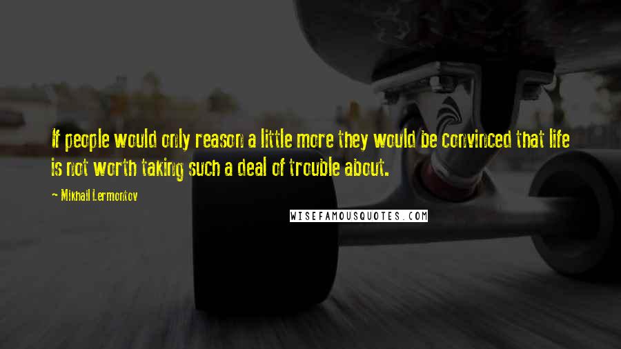 Mikhail Lermontov quotes: If people would only reason a little more they would be convinced that life is not worth taking such a deal of trouble about.
