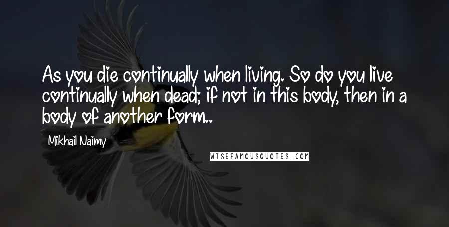 Mikhail Naimy quotes: As you die continually when living. So do you live continually when dead; if not in this body, then in a body of another form..