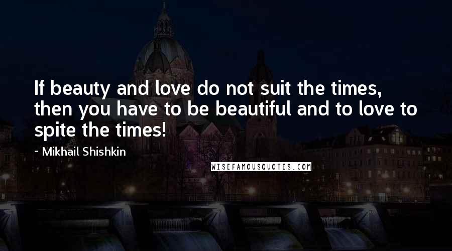 Mikhail Shishkin quotes: If beauty and love do not suit the times, then you have to be beautiful and to love to spite the times!