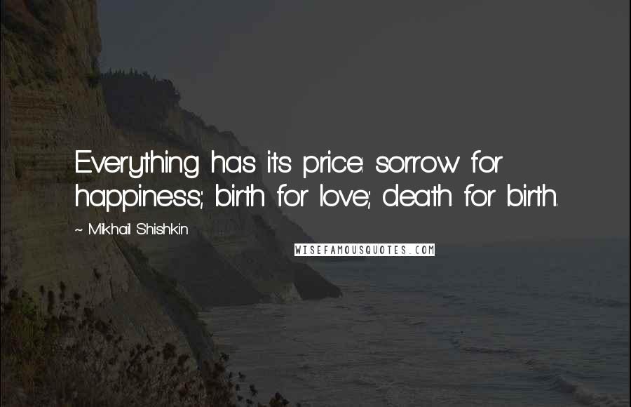 Mikhail Shishkin quotes: Everything has its price: sorrow for happiness; birth for love; death for birth.