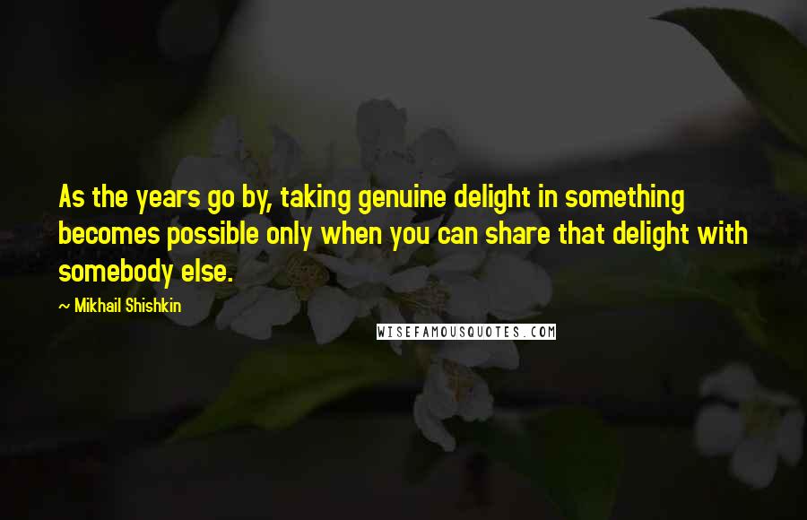 Mikhail Shishkin quotes: As the years go by, taking genuine delight in something becomes possible only when you can share that delight with somebody else.