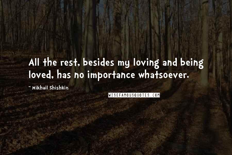 Mikhail Shishkin quotes: All the rest, besides my loving and being loved, has no importance whatsoever.