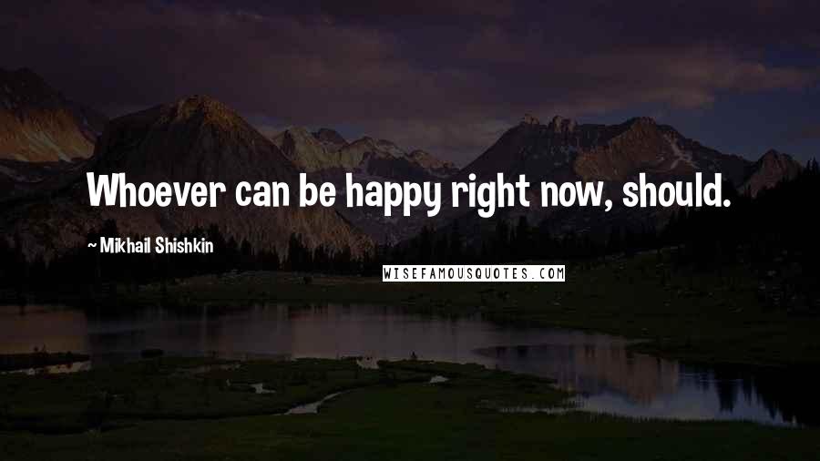 Mikhail Shishkin quotes: Whoever can be happy right now, should.