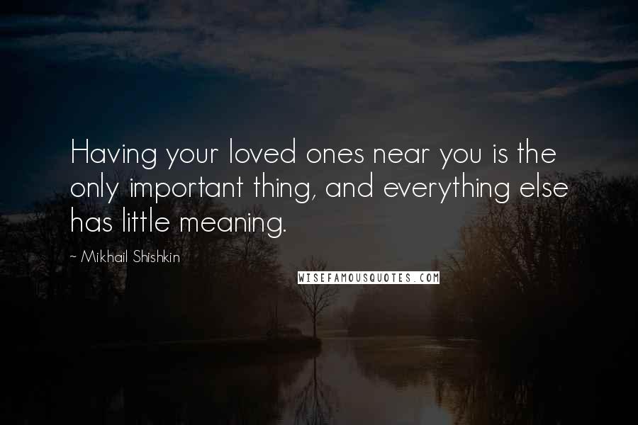 Mikhail Shishkin quotes: Having your loved ones near you is the only important thing, and everything else has little meaning.