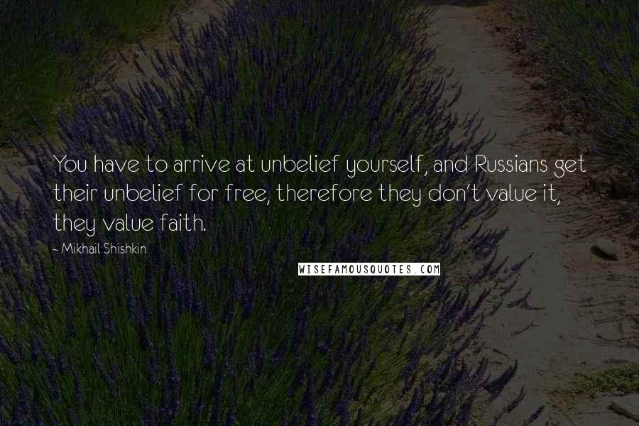 Mikhail Shishkin quotes: You have to arrive at unbelief yourself, and Russians get their unbelief for free, therefore they don't value it, they value faith.
