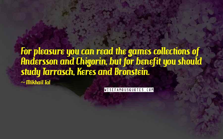 Mikhail Tal quotes: For pleasure you can read the games collections of Andersson and Chigorin, but for benefit you should study Tarrasch, Keres and Bronstein.