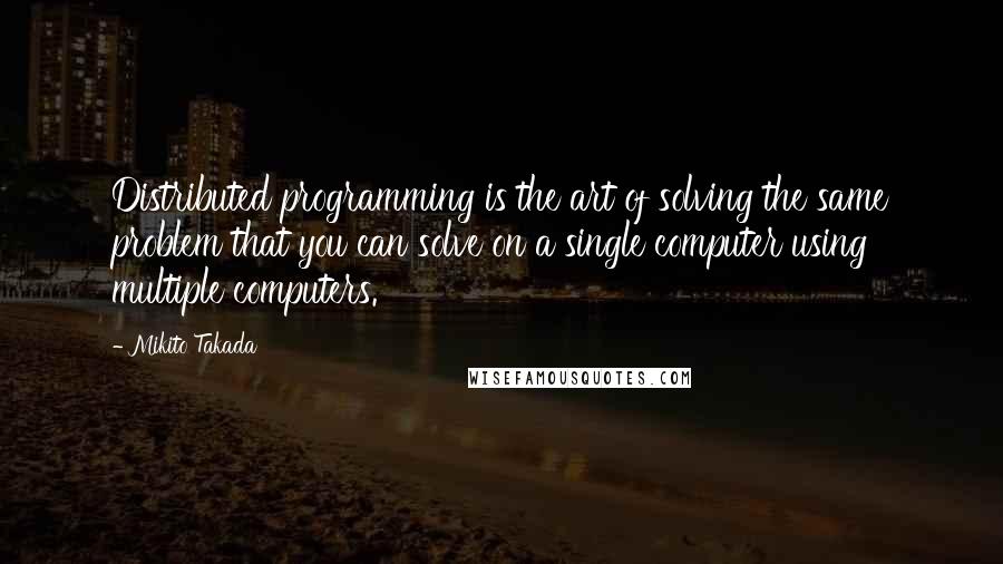 Mikito Takada quotes: Distributed programming is the art of solving the same problem that you can solve on a single computer using multiple computers.