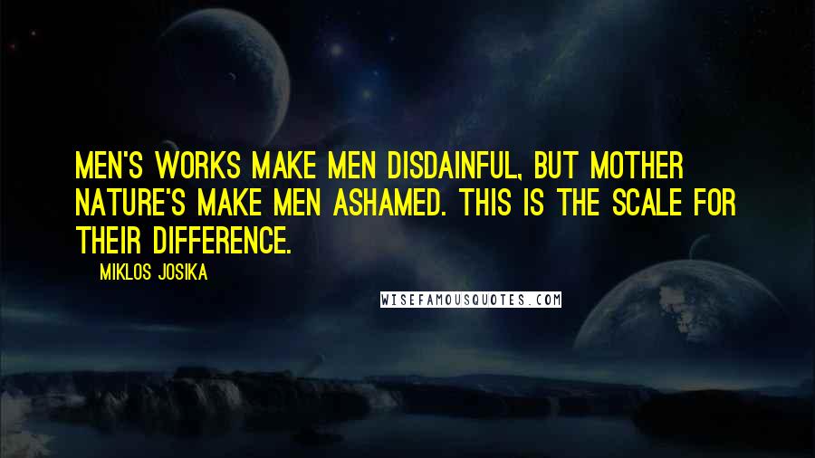 Miklos Josika quotes: Men's works make men disdainful, but mother nature's make men ashamed. This is the scale for their difference.