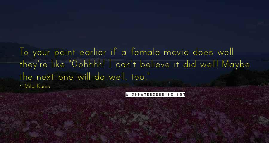 Mila Kunis quotes: To your point earlier if a female movie does well they're like "Oohhhh! I can't believe it did well! Maybe the next one will do well, too." Mila Kunis quotes: To your point earlier if a female movie does well they're like "Oohhhh! I can't believe it did well! Maybe the next one will do well, too."