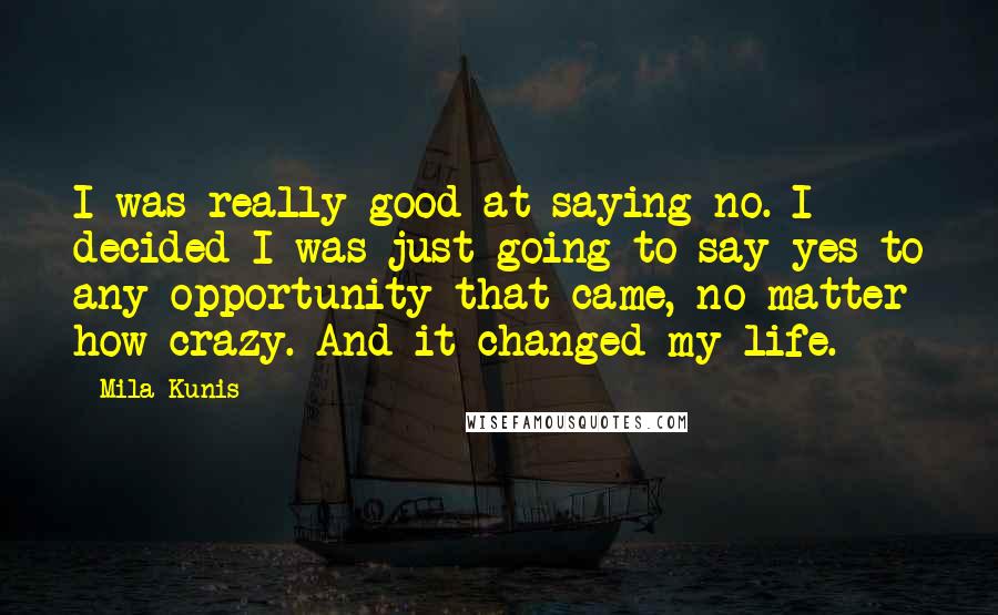 Mila Kunis quotes: I was really good at saying no. I decided I was just going to say yes to any opportunity that came, no matter how crazy. And it changed my life. Mila Kunis quotes: I was really good at saying no. I decided I was just going to say yes to any opportunity that came, no matter how crazy. And it changed my life.