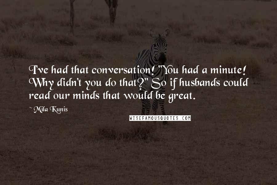 Mila Kunis quotes: I've had that conversation! "You had a minute! Why didn't you do that?" So if husbands could read our minds that would be great. Mila Kunis quotes: I've had that conversation! "You had a minute! Why didn't you do that?" So if husbands could read our minds that would be great.