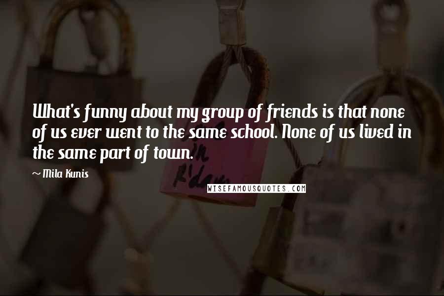 Mila Kunis quotes: What's funny about my group of friends is that none of us ever went to the same school. None of us lived in the same part of town. Mila Kunis quotes: What's funny about my group of friends is that none of us ever went to the same school. None of us lived in the same part of town.