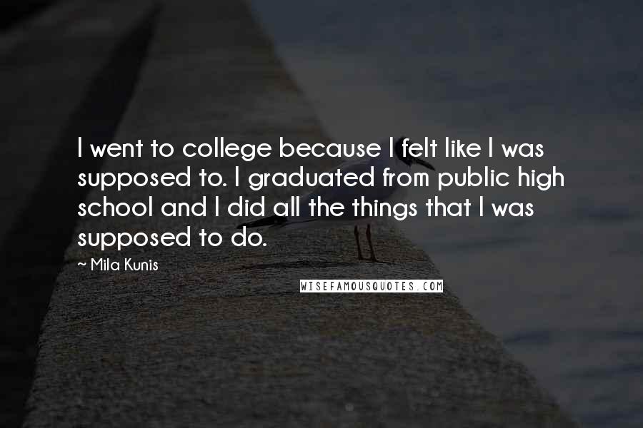 Mila Kunis quotes: I went to college because I felt like I was supposed to. I graduated from public high school and I did all the things that I was supposed to do. Mila Kunis quotes: I went to college because I felt like I was supposed to. I graduated from public high school and I did all the things that I was supposed to do.