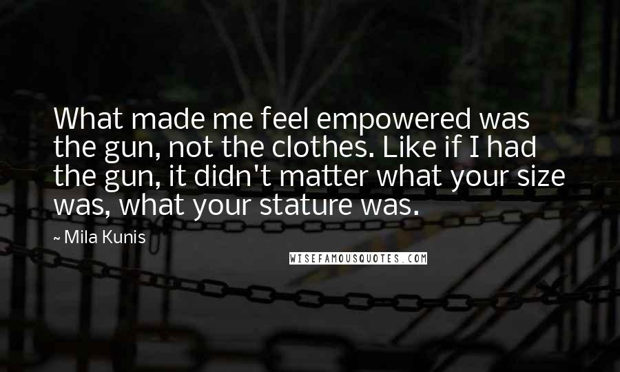 Mila Kunis quotes: What made me feel empowered was the gun, not the clothes. Like if I had the gun, it didn't matter what your size was, what your stature was. Mila Kunis quotes: What made me feel empowered was the gun, not the clothes. Like if I had the gun, it didn't matter what your size was, what your stature was.