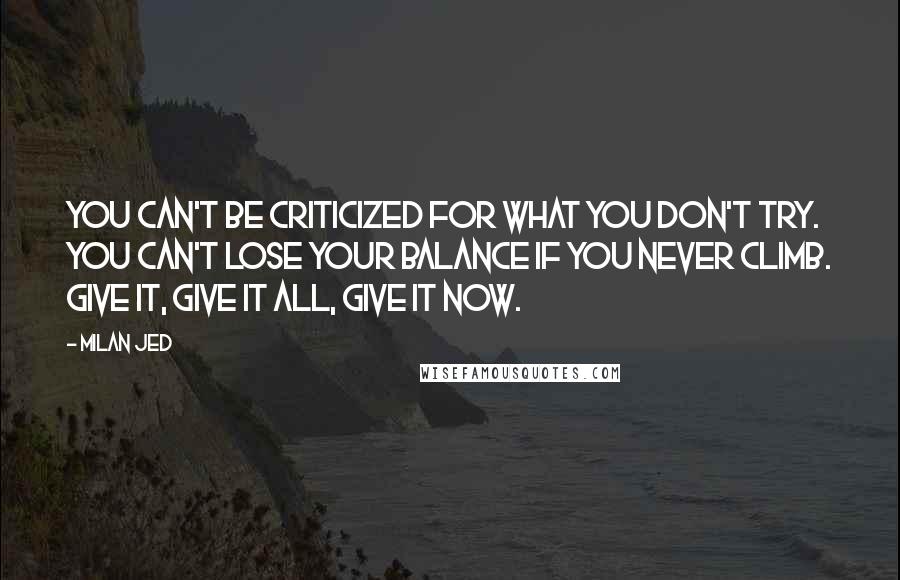 Milan Jed quotes: You can't be criticized for what you don't try. You can't lose your balance if you never climb. Give it, Give it all, Give it NOW. Milan Jed quotes: You can't be criticized for what you don't try. You can't lose your balance if you never climb. Give it, Give it all, Give it NOW.