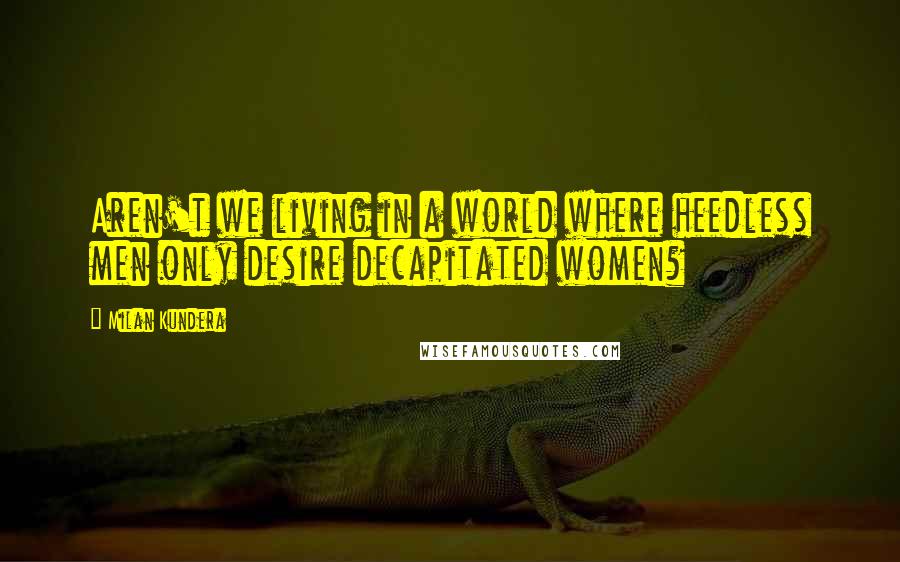 Milan Kundera quotes: Aren't we living in a world where heedless men only desire decapitated women?