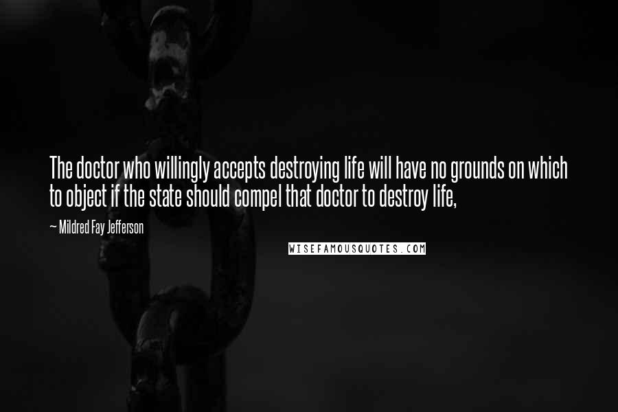 Mildred Fay Jefferson quotes: The doctor who willingly accepts destroying life will have no grounds on which to object if the state should compel that doctor to destroy life, Mildred Fay Jefferson quotes: The doctor who willingly accepts destroying life will have no grounds on which to object if the state should compel that doctor to destroy life,