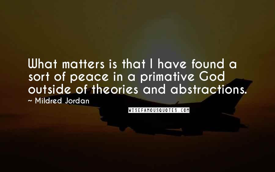 Mildred Jordan quotes: What matters is that I have found a sort of peace in a primative God outside of theories and abstractions.