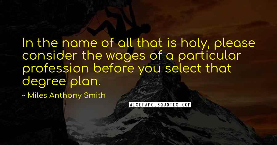 Miles Anthony Smith quotes: In the name of all that is holy, please consider the wages of a particular profession before you select that degree plan. Miles Anthony Smith quotes: In the name of all that is holy, please consider the wages of a particular profession before you select that degree plan.